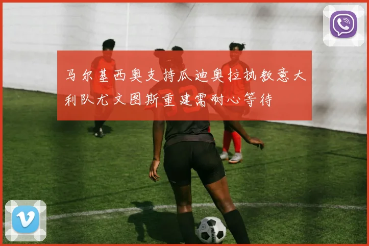马尔基西奥支持瓜迪奥拉执教意大利队尤文图斯重建需耐心等待