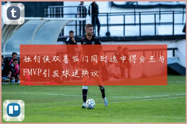 独行侠双喜临门同时选中得分王与FMVP引发球迷热议