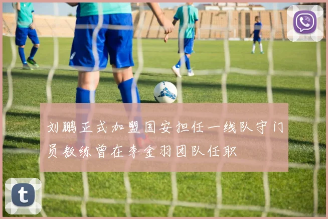 刘鹏正式加盟国安担任一线队守门员教练曾在李金羽团队任职