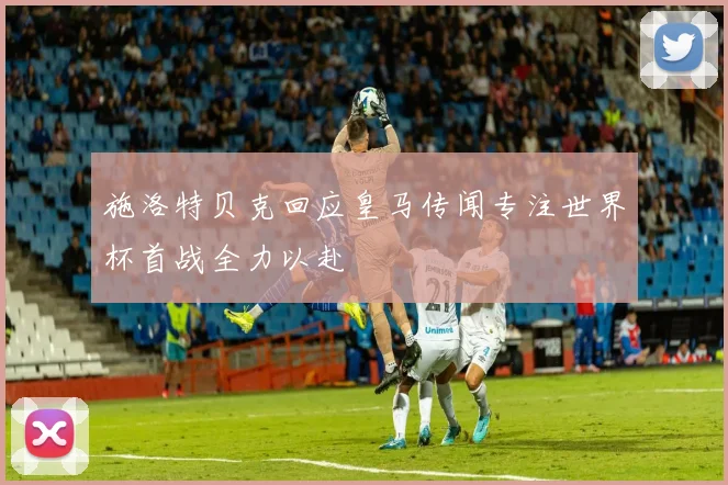 施洛特贝克回应皇马传闻专注世界杯首战全力以赴