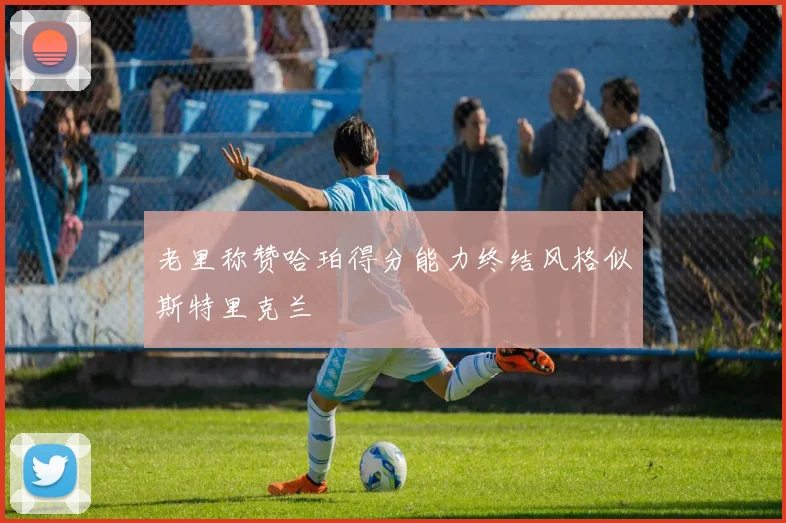 老里称赞哈珀得分能力终结风格似斯特里克兰