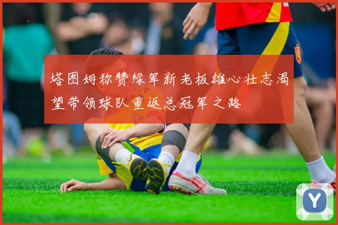 塔图姆称赞绿军新老板雄心壮志渴望带领球队重返总冠军之路