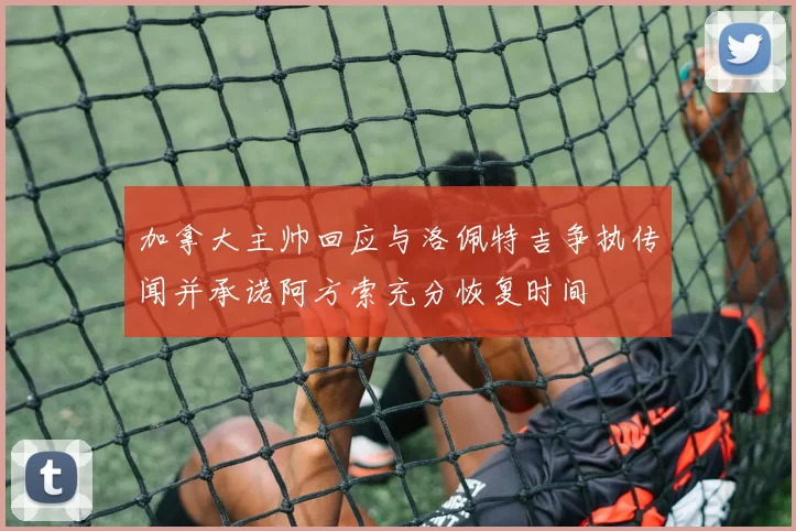 加拿大主帅回应与洛佩特吉争执传闻并承诺阿方索充分恢复时间