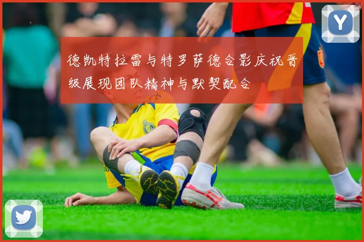 德凯特拉雷与特罗萨德合影庆祝晋级展现团队精神与默契配合
