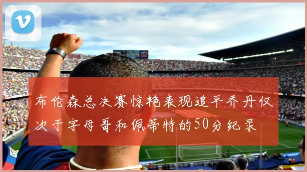 布伦森总决赛惊艳表现追平乔丹仅次于字母哥和佩蒂特的50分纪录