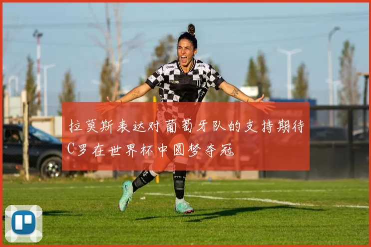 拉莫斯表达对葡萄牙队的支持期待C罗在世界杯中圆梦夺冠