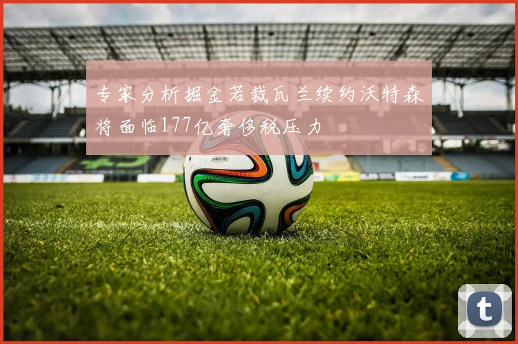 专家分析掘金若裁瓦兰续约沃特森将面临177亿奢侈税压力