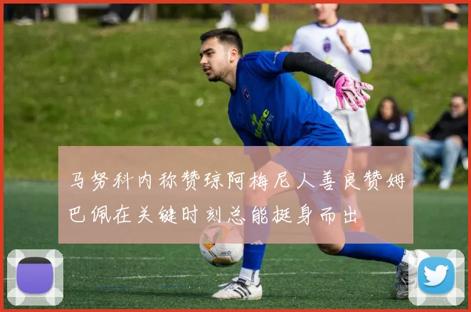 马努科内称赞琼阿梅尼人善良赞姆巴佩在关键时刻总能挺身而出