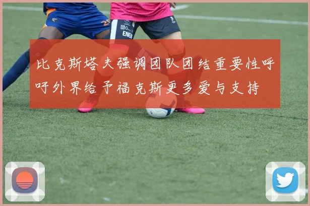 比克斯塔夫强调团队团结重要性呼吁外界给予福克斯更多爱与支持