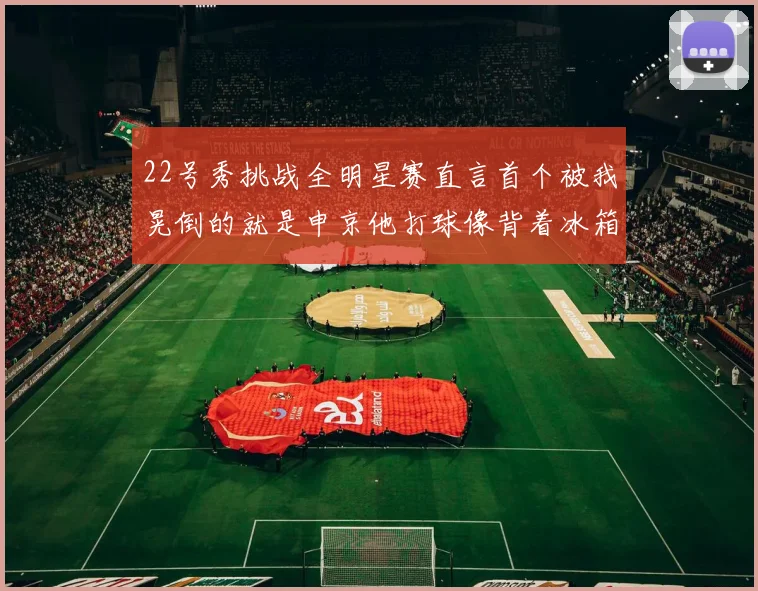 22号秀挑战全明星赛直言首个被我晃倒的就是申京他打球像背着冰箱一样笨重