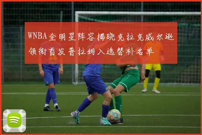 WNBA全明星阵容揭晓克拉克威尔逊领衔首发普拉姆入选替补名单