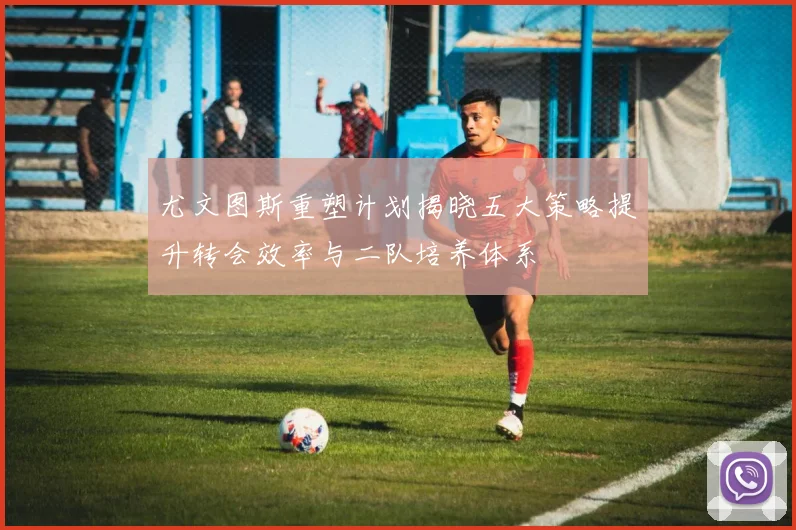 尤文图斯重塑计划揭晓五大策略提升转会效率与二队培养体系