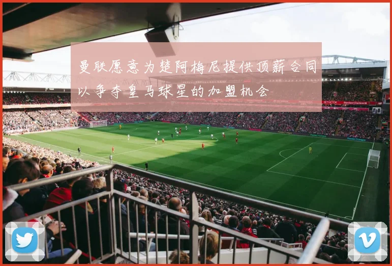 曼联愿意为楚阿梅尼提供顶薪合同以争夺皇马球星的加盟机会