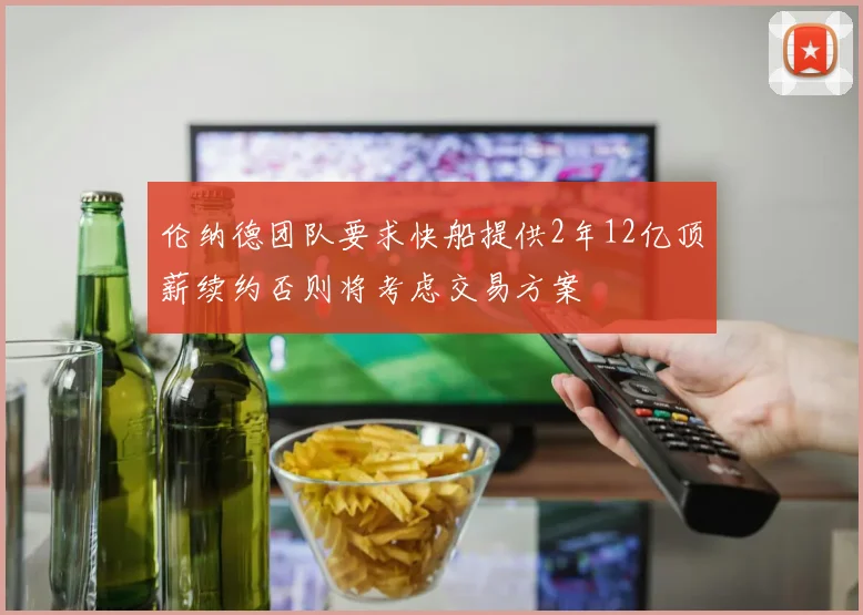 伦纳德团队要求快船提供2年12亿顶薪续约否则将考虑交易方案