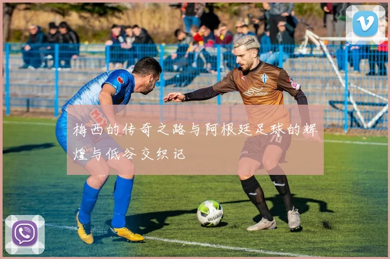 梅西的传奇之路与阿根廷足球的辉煌与低谷交织记