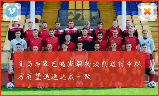 皇马与塞巴略斯解约谈判进行中双方有望迅速达成一致