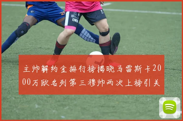 主帅解约金排行榜揭晓马雷斯卡2000万欧名列第三穆帅两次上榜引关注