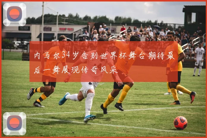 内马尔34岁告别世界杯舞台期待最后一舞展现传奇风采