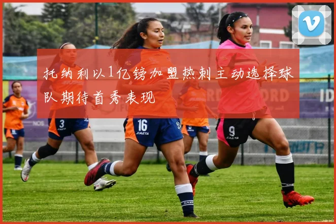 托纳利以1亿镑加盟热刺主动选择球队期待首秀表现