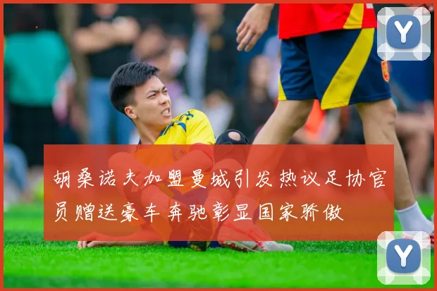 胡桑诺夫加盟曼城引发热议足协官员赠送豪车奔驰彰显国家骄傲